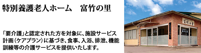 特別養護老人ホーム富竹の里「要介護」と認定された方を対象に、施設サービス計画（ケアプラン）に基づき、食事、入浴、排泄、機能訓練等の介護サービスを提供いたします。